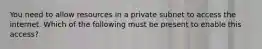 You need to allow resources in a private subnet to access the internet. Which of the following must be present to enable this access?