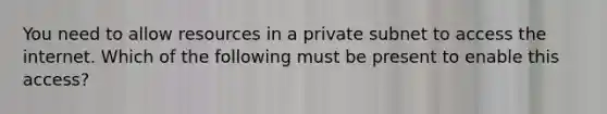 You need to allow resources in a private subnet to access the internet. Which of the following must be present to enable this access?