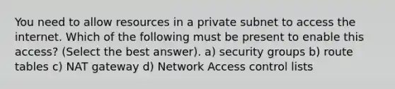 You need to allow resources in a private subnet to access the internet. Which of the following must be present to enable this access? (Select the best answer). a) security groups b) route tables c) NAT gateway d) Network Access control lists