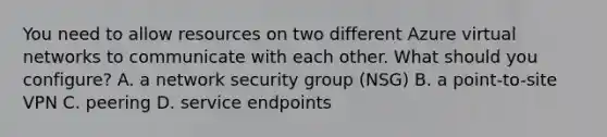 You need to allow resources on two different Azure virtual networks to communicate with each other. What should you configure? A. a network security group (NSG) B. a point-to-site VPN C. peering D. service endpoints