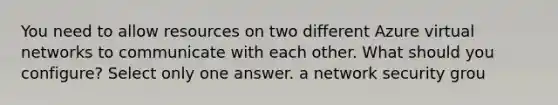 You need to allow resources on two different Azure virtual networks to communicate with each other. What should you configure? Select only one answer. a network security grou