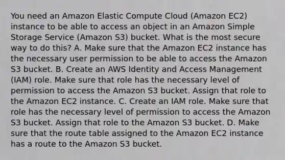 You need an Amazon Elastic Compute Cloud (Amazon EC2) instance to be able to access an object in an Amazon Simple Storage Service (Amazon S3) bucket. What is the most secure way to do this? A. Make sure that the Amazon EC2 instance has the necessary user permission to be able to access the Amazon S3 bucket. B. Create an AWS Identity and Access Management (IAM) role. Make sure that role has the necessary level of permission to access the Amazon S3 bucket. Assign that role to the Amazon EC2 instance. C. Create an IAM role. Make sure that role has the necessary level of permission to access the Amazon S3 bucket. Assign that role to the Amazon S3 bucket. D. Make sure that the route table assigned to the Amazon EC2 instance has a route to the Amazon S3 bucket.