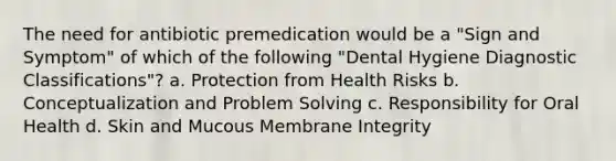 The need for antibiotic premedication would be a "Sign and Symptom" of which of the following "Dental Hygiene Diagnostic Classifications"? a. Protection from Health Risks b. Conceptualization and Problem Solving c. Responsibility for Oral Health d. Skin and Mucous Membrane Integrity