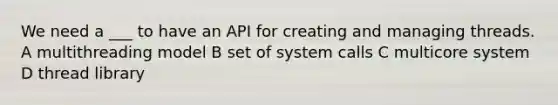 We need a ___ to have an API for creating and managing threads. A multithreading model B set of system calls C multicore system D thread library