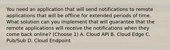 You need an application that will send notifications to remote applications that will be offline for extended periods of time. What solution can you implement that will guarantee that the remote applications will receive the notifications when they come back online? (Choose 1) A. Cloud API B. Cloud Edge C. Pub/Sub D. Cloud Endpoint