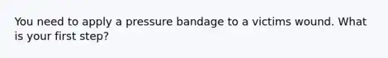 You need to apply a pressure bandage to a victims wound. What is your first step?