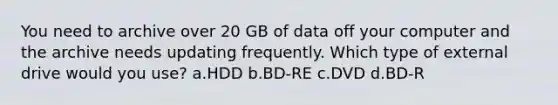 You need to archive over 20 GB of data off your computer and the archive needs updating frequently. Which type of external drive would you use? a.HDD b.BD-RE c.DVD d.BD-R