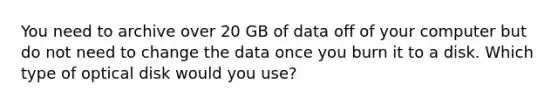 You need to archive over 20 GB of data off of your computer but do not need to change the data once you burn it to a disk. Which type of optical disk would you use?