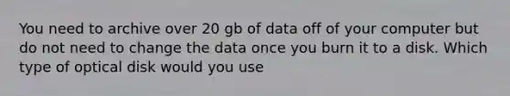 You need to archive over 20 gb of data off of your computer but do not need to change the data once you burn it to a disk. Which type of optical disk would you use