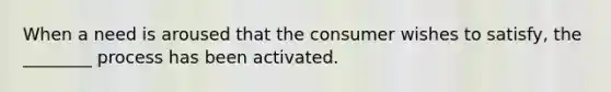 When a need is aroused that the consumer wishes to satisfy, the ________ process has been activated.