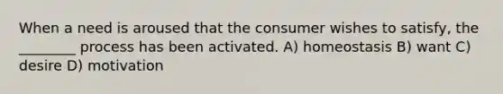 When a need is aroused that the consumer wishes to satisfy, the ________ process has been activated. A) homeostasis B) want C) desire D) motivation