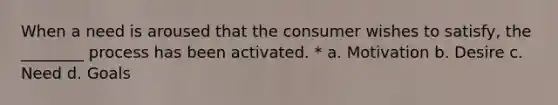 When a need is aroused that the consumer wishes to satisfy, the ________ process has been activated. * a. Motivation b. Desire c. Need d. Goals