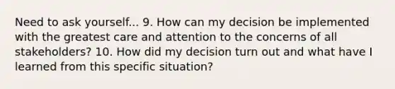 Need to ask yourself... 9. How can my decision be implemented with the greatest care and attention to the concerns of all stakeholders? 10. How did my decision turn out and what have I learned from this specific situation?