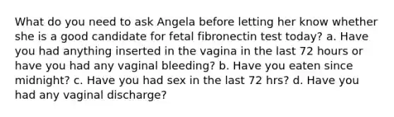 What do you need to ask Angela before letting her know whether she is a good candidate for fetal fibronectin test today? a. Have you had anything inserted in the vagina in the last 72 hours or have you had any vaginal bleeding? b. Have you eaten since midnight? c. Have you had sex in the last 72 hrs? d. Have you had any vaginal discharge?