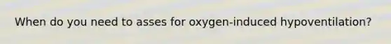 When do you need to asses for oxygen-induced hypoventilation?