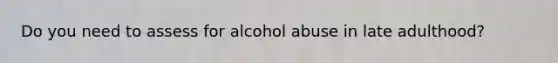 Do you need to assess for alcohol abuse in late adulthood?