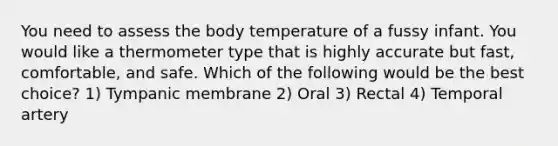 You need to assess the body temperature of a fussy infant. You would like a thermometer type that is highly accurate but fast, comfortable, and safe. Which of the following would be the best choice? 1) Tympanic membrane 2) Oral 3) Rectal 4) Temporal artery