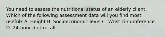 You need to assess the nutritional status of an elderly client. Which of the following assessment data will you find most useful? A. Height B. Socioeconomic level C. Wrist circumference D. 24-hour diet recall