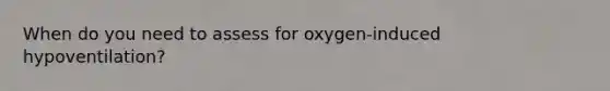 When do you need to assess for oxygen-induced hypoventilation?