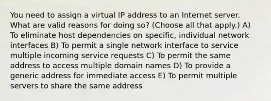 You need to assign a virtual IP address to an Internet server. What are valid reasons for doing so? (Choose all that apply.) A) To eliminate host dependencies on specific, individual network interfaces B) To permit a single network interface to service multiple incoming service requests C) To permit the same address to access multiple domain names D) To provide a generic address for immediate access E) To permit multiple servers to share the same address