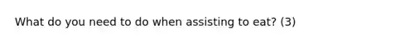 What do you need to do when assisting to eat? (3)