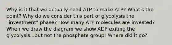 Why is it that we actually need ATP to make ATP? What's the point? Why do we consider this part of glycolysis the "investment" phase? How many ATP molecules are invested? When we draw the diagram we show ADP exiting the glycolysis...but not the phosphate group! Where did it go?