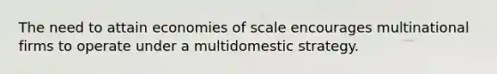 The need to attain economies of scale encourages multinational firms to operate under a multidomestic strategy.