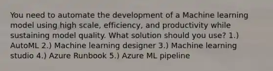 You need to automate the development of a Machine learning model using high scale, efficiency, and productivity while sustaining model quality. What solution should you use? 1.) AutoML 2.) Machine learning designer 3.) Machine learning studio 4.) Azure Runbook 5.) Azure ML pipeline