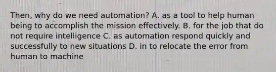 Then, why do we need automation? A. as a tool to help human being to accomplish the mission effectively. B. for the job that do not require intelligence C. as automation respond quickly and successfully to new situations D. in to relocate the error from human to machine