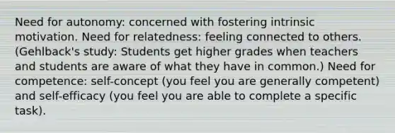 Need for autonomy: concerned with fostering intrinsic motivation. Need for relatedness: feeling connected to others. (Gehlback's study: Students get higher grades when teachers and students are aware of what they have in common.) Need for competence: self-concept (you feel you are generally competent) and self-efficacy (you feel you are able to complete a specific task).