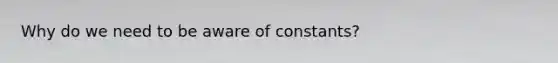 Why do we need to be aware of constants?