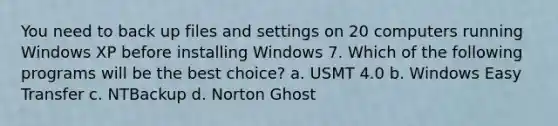 You need to back up files and settings on 20 computers running Windows XP before installing Windows 7. Which of the following programs will be the best choice? a. USMT 4.0 b. Windows Easy Transfer c. NTBackup d. Norton Ghost