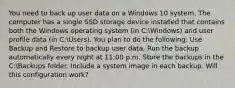 You need to back up user data on a Windows 10 system. The computer has a single SSD storage device installed that contains both the Windows operating system (in C:Windows) and user profile data (in C:Users). You plan to do the following: Use Backup and Restore to backup user data. Run the backup automatically every night at 11:00 p.m. Store the backups in the C:Backups folder. Include a system image in each backup. Will this configuration work?