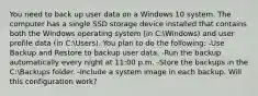 You need to back up user data on a Windows 10 system. The computer has a single SSD storage device installed that contains both the Windows operating system (in C:Windows) and user profile data (in C:Users). You plan to do the following: -Use Backup and Restore to backup user data. -Run the backup automatically every night at 11:00 p.m. -Store the backups in the C:Backups folder. -Include a system image in each backup. Will this configuration work?