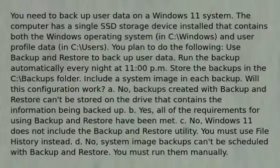 You need to back up user data on a Windows 11 system. The computer has a single SSD storage device installed that contains both the Windows operating system (in C:Windows) and user profile data (in C:Users). You plan to do the following: Use Backup and Restore to back up user data. Run the backup automatically every night at 11:00 p.m. Store the backups in the C:Backups folder. Include a system image in each backup. Will this configuration work? a. No, backups created with Backup and Restore can't be stored on the drive that contains the information being backed up. b. Yes, all of the requirements for using Backup and Restore have been met. c. No, Windows 11 does not include the Backup and Restore utility. You must use File History instead. d. No, system image backups can't be scheduled with Backup and Restore. You must run them manually.