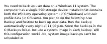 You need to back up user data on a Windows 11 system. The computer has a single SSD storage device installed that contains both the Windows operating system (in C:Windows) and user profile data (in C:Users). You plan to do the following: Use Backup and Restore to back up user data. Run the backup automatically every night at 11:00 p.m. Store the backups in the C:Backups folder. Include a system image in each backup. Will this configuration work? -No, system image backups can't be scheduled w