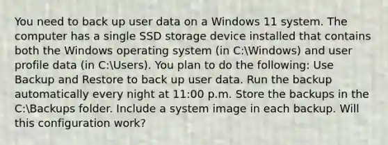 You need to back up user data on a Windows 11 system. The computer has a single SSD storage device installed that contains both the Windows operating system (in C:Windows) and user profile data (in C:Users). You plan to do the following: Use Backup and Restore to back up user data. Run the backup automatically every night at 11:00 p.m. Store the backups in the C:Backups folder. Include a system image in each backup. Will this configuration work?