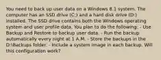 You need to back up user data on a Windows 8.1 system. The computer has an SSD drive (C:) and a hard disk drive (D:) installed. The SSD drive contains both the Windows operating system and user profile data. You plan to do the following: - Use Backup and Restore to backup user data. - Run the backup automatically every night at 1 A.M. - Store the backups in the D:Backups folder. - Include a system image in each backup. Will this configuration work?