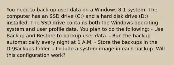 You need to back up user data on a Windows 8.1 system. The computer has an SSD drive (C:) and a hard disk drive (D:) installed. The SSD drive contains both the Windows operating system and user profile data. You plan to do the following: - Use Backup and Restore to backup user data. - Run the backup automatically every night at 1 A.M. - Store the backups in the D:Backups folder. - Include a system image in each backup. Will this configuration work?