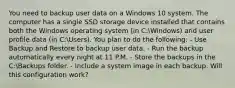 You need to backup user data on a Windows 10 system. The computer has a single SSD storage device installed that contains both the Windows operating system (in C:Windows) and user profile data (in C:Users). You plan to do the following: - Use Backup and Restore to backup user data. - Run the backup automatically every night at 11 P.M. - Store the backups in the C:Backups folder. - Include a system image in each backup. Will this configuration work?