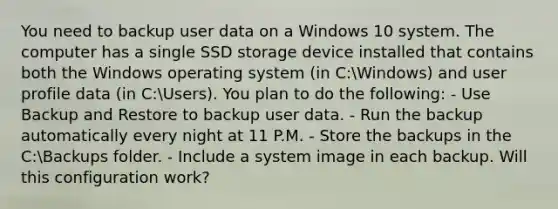 You need to backup user data on a Windows 10 system. The computer has a single SSD storage device installed that contains both the Windows operating system (in C:Windows) and user profile data (in C:Users). You plan to do the following: - Use Backup and Restore to backup user data. - Run the backup automatically every night at 11 P.M. - Store the backups in the C:Backups folder. - Include a system image in each backup. Will this configuration work?