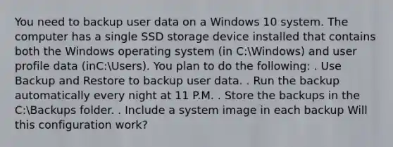 You need to backup user data on a Windows 10 system. The computer has a single SSD storage device installed that contains both the Windows operating system (in C:Windows) and user profile data (inC:Users). You plan to do the following: . Use Backup and Restore to backup user data. . Run the backup automatically every night at 11 P.M. . Store the backups in the C:Backups folder. . Include a system image in each backup Will this configuration work?