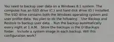 You need to backup user data on a Windows 8.1 system. The computer has an SSD drive (C:) and hard disk drive (D:) installed. The SSD drive contains both the Windows operating system and user profile data. You plan to do the following: . Use Backup and Restore to backup user data. . Run the backup automatically every night at 1 A.M. . Store the backups in the D:Backups folder. . Include a system image in each backup. Will this configuration work?