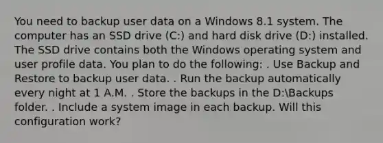 You need to backup user data on a Windows 8.1 system. The computer has an SSD drive (C:) and hard disk drive (D:) installed. The SSD drive contains both the Windows operating system and user profile data. You plan to do the following: . Use Backup and Restore to backup user data. . Run the backup automatically every night at 1 A.M. . Store the backups in the D:Backups folder. . Include a system image in each backup. Will this configuration work?