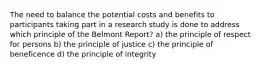 The need to balance the potential costs and benefits to participants taking part in a research study is done to address which principle of the Belmont Report? a) the principle of respect for persons b) the principle of justice c) the principle of beneficence d) the principle of integrity