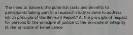 The need to balance the potential costs and benefits to participants taking part in a research study is done to address which principle of the Belmont Report? A: the principle of respect for persons B: the principle of justice C: the principle of integrity D: the principle of beneficence