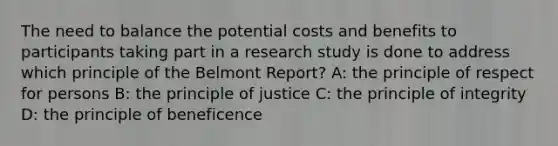 The need to balance the potential costs and benefits to participants taking part in a research study is done to address which principle of the Belmont Report? A: the principle of respect for persons B: the principle of justice C: the principle of integrity D: the principle of beneficence