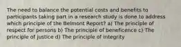 The need to balance the potential costs and benefits to participants taking part in a research study is done to address which principle of the Belmont Report? a) The principle of respect for persons b) The principle of beneficence c) The principle of justice d) The principle of integrity