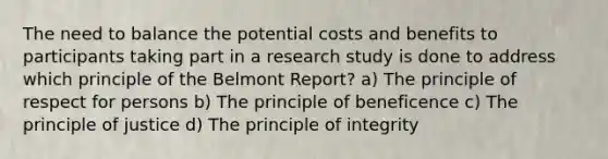 The need to balance the potential costs and benefits to participants taking part in a research study is done to address which principle of the Belmont Report? a) The principle of respect for persons b) The principle of beneficence c) The principle of justice d) The principle of integrity