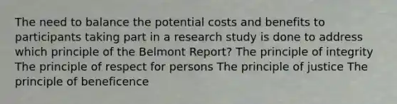 The need to balance the potential costs and benefits to participants taking part in a research study is done to address which principle of the Belmont Report? The principle of integrity The principle of respect for persons The principle of justice The principle of beneficence